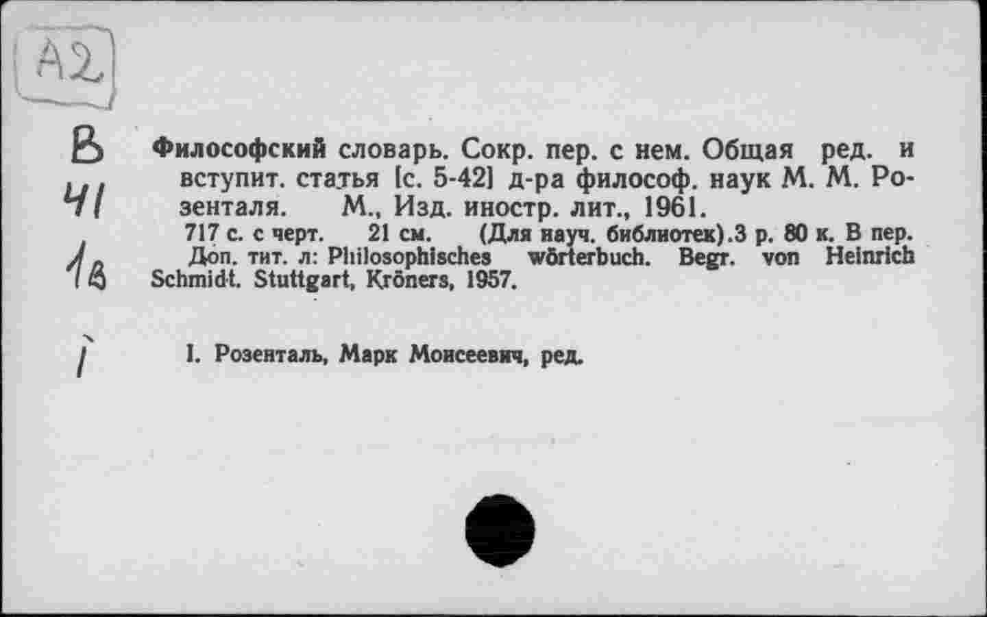 ﻿Философский словарь. Сокр. пер. с нем. Общая ред. и вступит, статья [с. 5-421 д-ра философ, наук М. М. Розенталя. М., Изд. иностр, лит., 1961.
717 с. с черт. 21 см. (Для науч, библиотек).3 р. 80 к. В пер. Доп. тит. л: Philosophisches Wörterbuch. Begr. von Heinrich Schmidt. Stuttgart, Kröners, 1957.
I. Розенталь, Марк Моисеевич, ред.